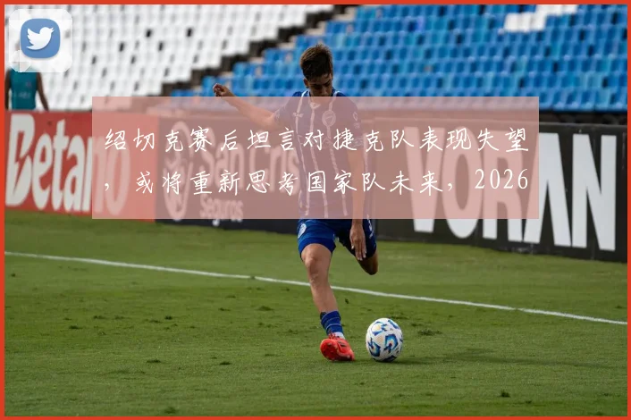 绍切克赛后坦言对捷克队表现失望,或将重新思考国家队未来,2026世界杯前景引关注