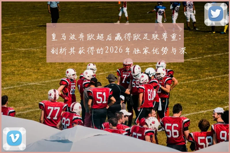 皇马放弃欧超后赢得欧足联尊重:剖析其获得的2026年独家优势与深远影响