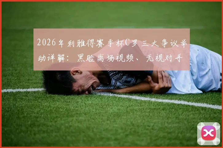 2026年利雅得赛季杯C罗三大争议举动详解：黑脸离场视频、无视对手细节及拒领奖牌后续，附各方球迷反应