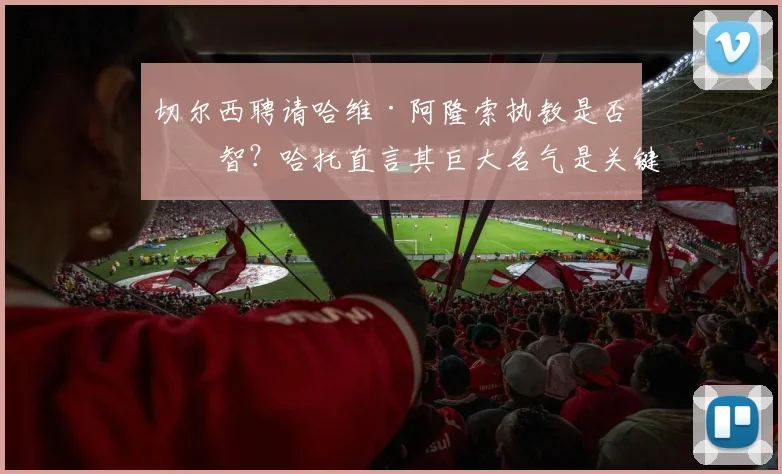 切尔西聘请哈维·阿隆索执教是否明智？哈托直言其巨大名气是关键，解析阿隆索2026年执教蓝军的潜在优势与挑战