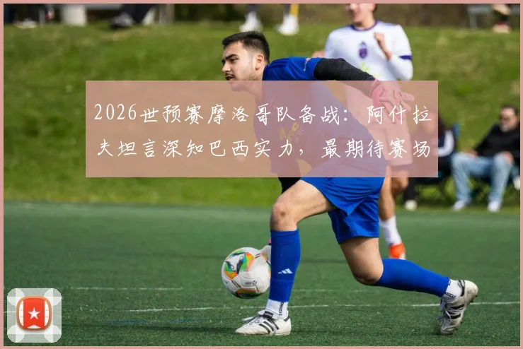 2026世预赛摩洛哥队备战:阿什拉夫坦言深知巴西实力,最期待赛场对话内马尔,完整访谈细节公开