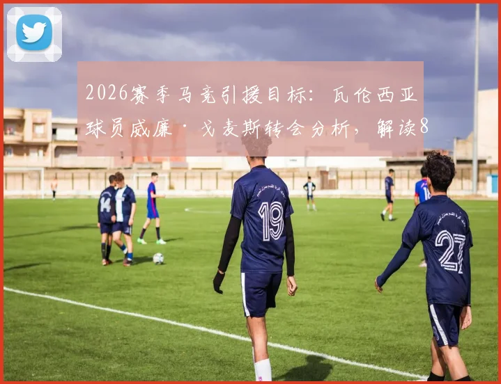 2026赛季马竞引援目标：瓦伦西亚球员威廉·戈麦斯转会分析，解读8000万欧元违约金操作难度