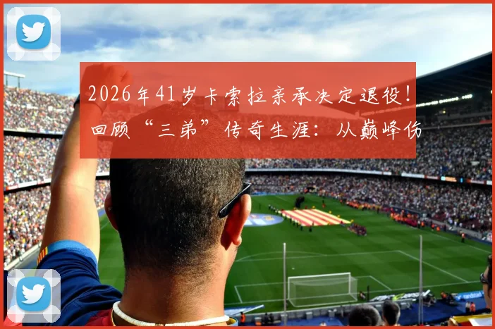 2026年41岁卡索拉亲承决定退役!回顾“三弟”传奇生涯:从巅峰伤病到黄潜奇迹,未来路在何方?