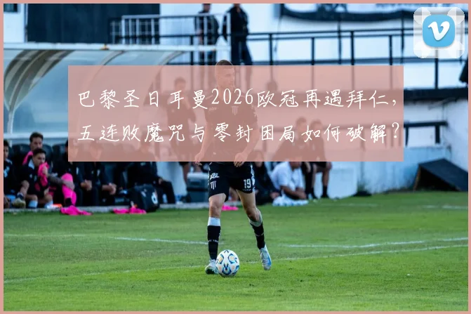 巴黎圣日耳曼2026欧冠再遇拜仁，五连败魔咒与零封困局如何破解？实战分析