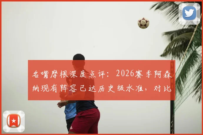名嘴摩根深度点评:2026赛季阿森纳现有阵容已达历史级水准,对比不败赛季强在哪?未来夺冠前景分析