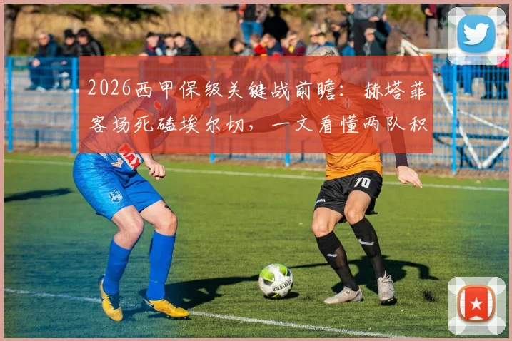 2026西甲保级关键战前瞻:赫塔菲客场死磕埃尔切,一文看懂两队积分、伤病与胜负影响