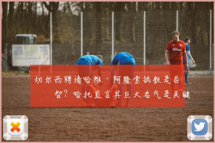 切尔西聘请哈维·阿隆索执教是否明智?哈托直言其巨大名气是关键,解析阿隆索2026年执教蓝军的潜在优势与挑战