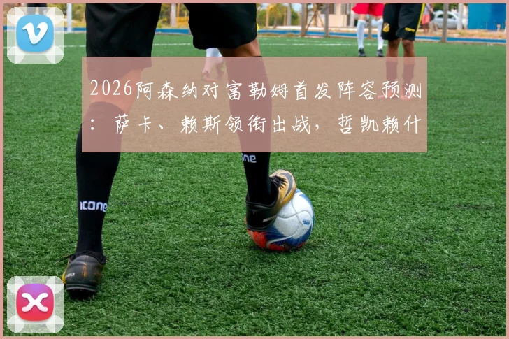 2026阿森纳对富勒姆首发阵容预测:萨卡、赖斯领衔出战,哲凯赖什能否成为关键先生?
