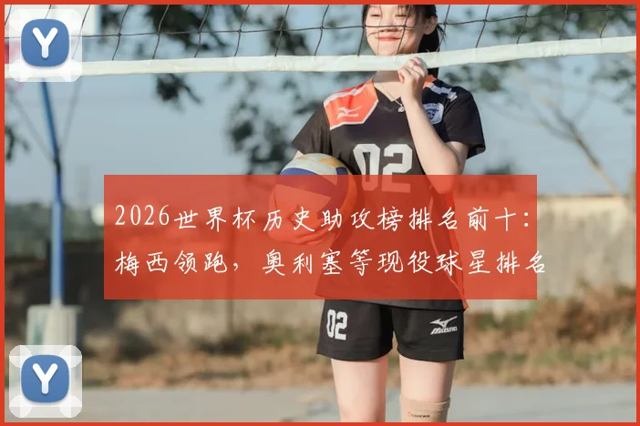 2026世界杯历史助攻榜排名前十：梅西领跑，奥利塞等现役球星排名飙升，附详细助攻数据解析