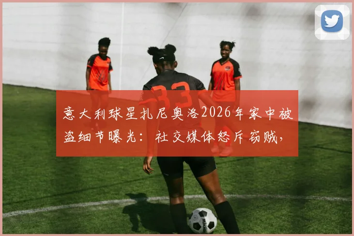 意大利球星扎尼奥洛2026年家中被盗细节曝光:社交媒体怒斥窃贼,直言“要包可以给”引热议