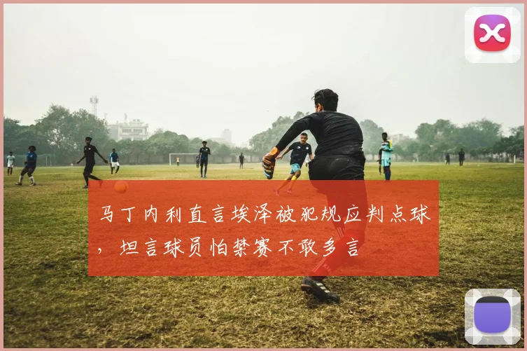 马丁内利直言埃泽被犯规应判点球,坦言球员怕禁赛不敢多言