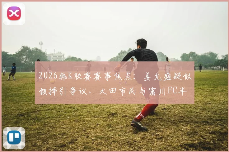 2026韩K联赛赛事焦点：姜允盛疑似假摔引争议，大田市民与富川FC半场战平解析