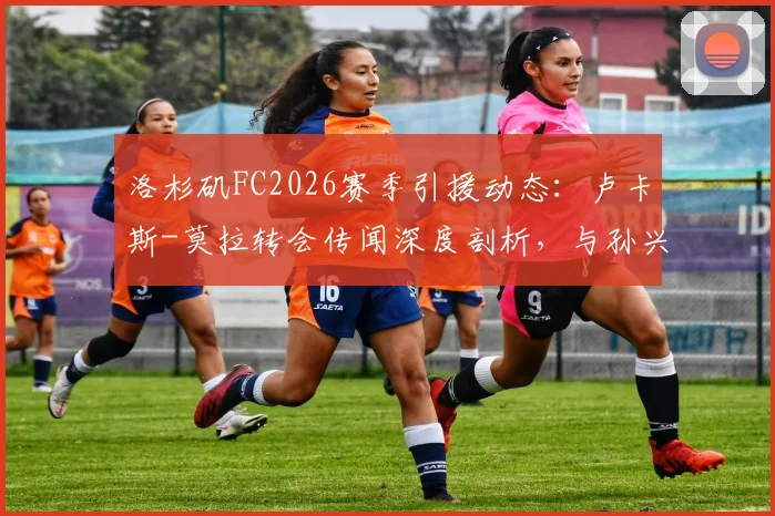 洛杉矶FC2026赛季引援动态:卢卡斯-莫拉转会传闻深度剖析,与孙兴慜的热刺前缘能否在美职联重续?附最新球员动向