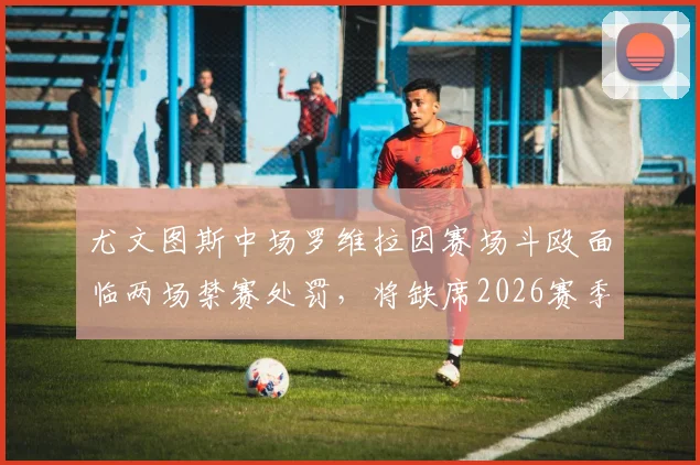 尤文图斯中场罗维拉因赛场斗殴面临两场禁赛处罚,将缺席2026赛季意甲收官战及新赛季首轮,球队中场部署受影响