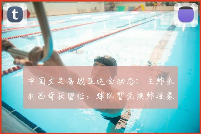 中国女足备战亚运会动态：主帅米利西奇获留任，球队暂无换帅迹象