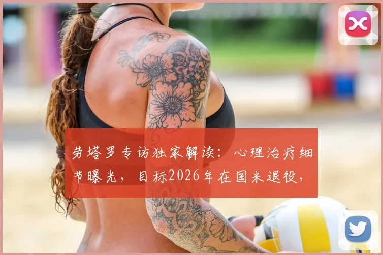 劳塔罗专访独家解读：心理治疗细节曝光，目标2026年在国米退役，揭秘其真实心路历程与未来规划
