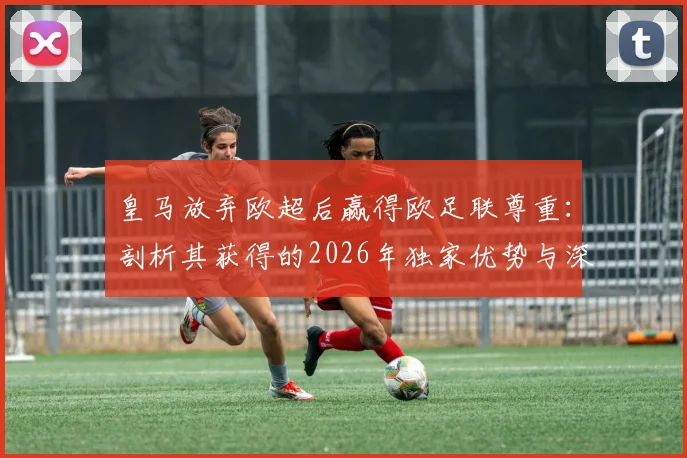 皇马放弃欧超后赢得欧足联尊重：剖析其获得的2026年独家优势与深远影响