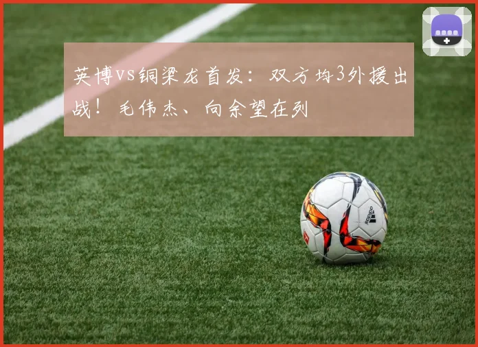 英博vs铜梁龙首发：双方均3外援出战！毛伟杰、向余望在列