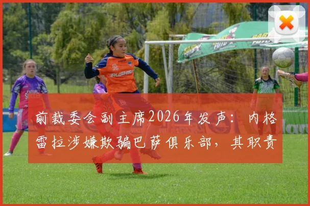 前裁委会副主席2026年发声：内格雷拉涉嫌欺骗巴萨俱乐部，其职责无权指派裁判