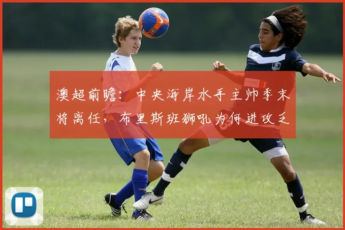 澳超前瞻：中央海岸水手主帅季末将离任，布里斯班狮吼为何进攻乏力？球队实力深度解析与比赛看点