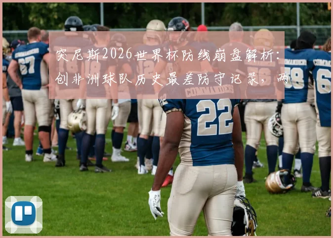 突尼斯2026世界杯防线崩盘解析：创非洲球队历史最差防守记录，两轮狂丢8球原因深度探讨