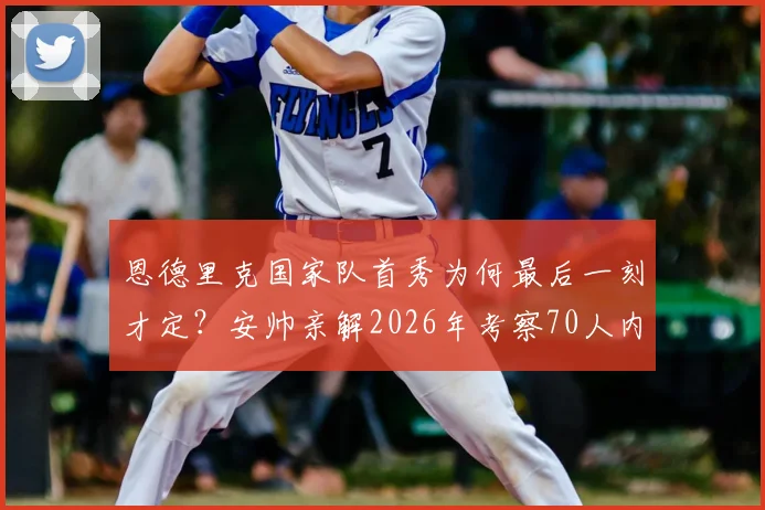 恩德里克国家队首秀为何最后一刻才定?安帅亲解2026年考察70人内幕,揭示巴西选人真实流程