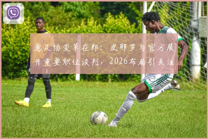 意足协变革在即:皮耶罗与官方展开重要职位谈判,2026布局引关注