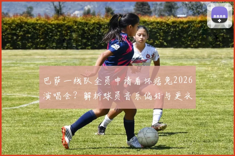 巴萨一线队全员申请看坏痞兔2026演唱会?解析球员音乐偏好与更衣室文化