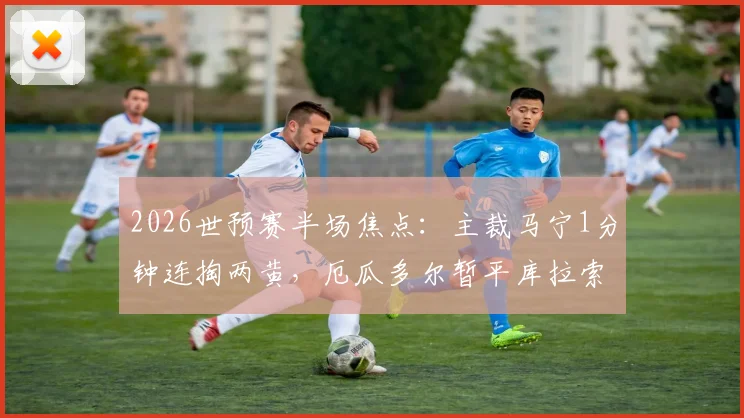 2026世预赛半场焦点：主裁马宁1分钟连掏两黄，厄瓜多尔暂平库拉索，VAR规则与比赛节奏引热议
