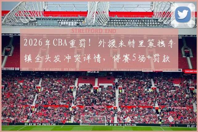 2026年CBA重罚!外援米特里策拽李镇全头发冲突详情,停赛5场+罚款52万引热议