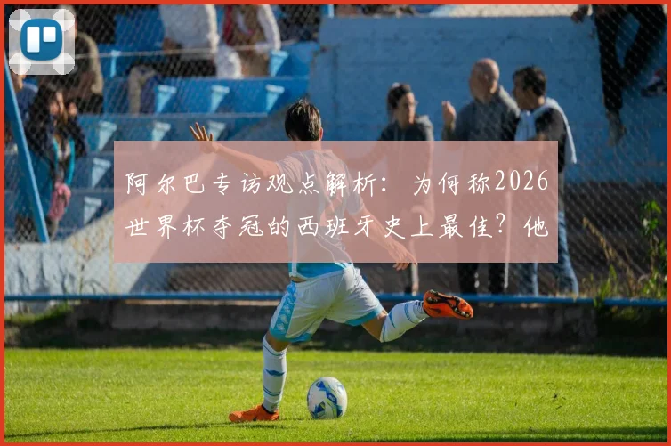 阿尔巴专访观点解析:为何称2026世界杯夺冠的西班牙史上最佳?他眼中无人能及梅西的原因