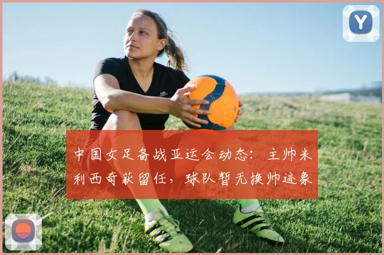 中国女足备战亚运会动态:主帅米利西奇获留任,球队暂无换帅迹象