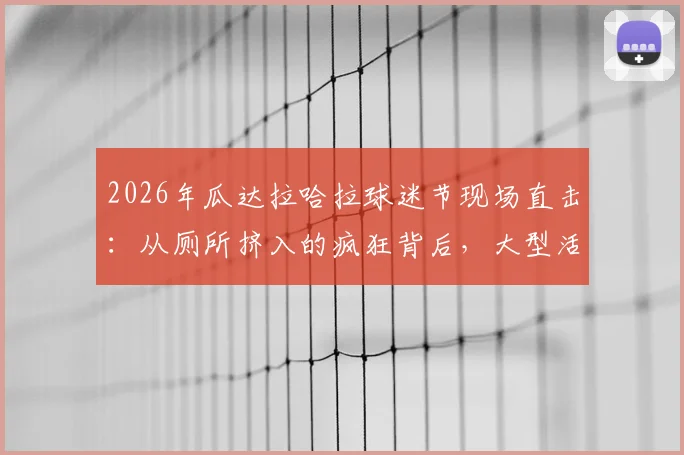 2026年瓜达拉哈拉球迷节现场直击：从厕所挤入的疯狂背后，大型活动安全指南与真实体验分享