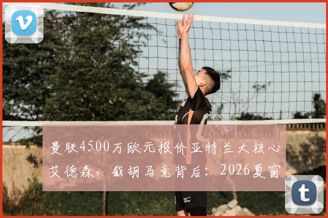 曼联4500万欧元报价亚特兰大核心艾德森，截胡马竞背后：2026夏窗中场补强关键一步
