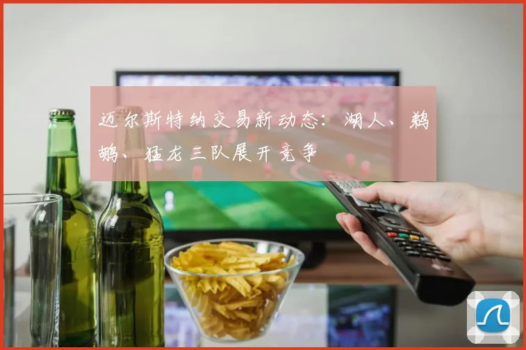 迈尔斯特纳交易新动态:湖人、鹈鹕、猛龙三队展开竞争