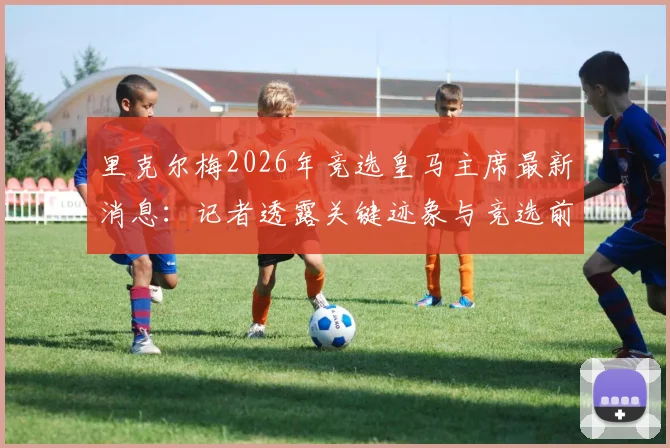 里克尔梅2026年竞选皇马主席最新消息：记者透露关键迹象与竞选前景分析