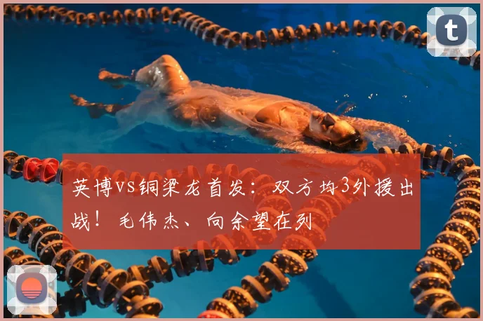英博vs铜梁龙首发:双方均3外援出战!毛伟杰、向余望在列