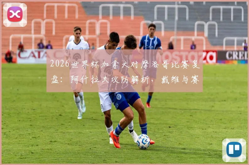 2026世界杯加拿大对摩洛哥比赛复盘：阿什拉夫攻防解析，戴维与赛巴里核心作用全览