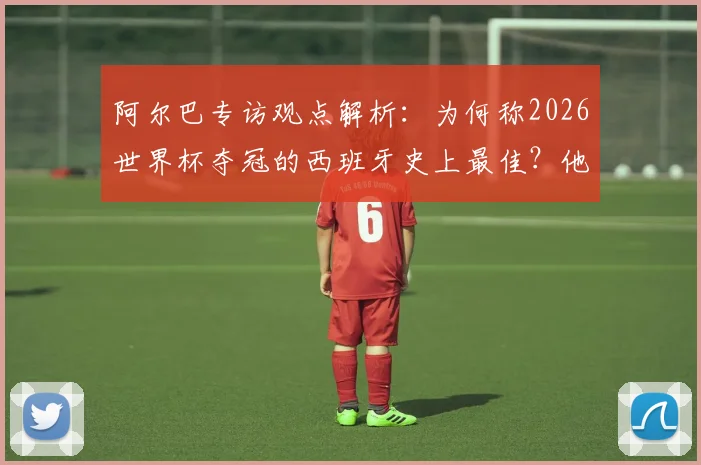 阿尔巴专访观点解析：为何称2026世界杯夺冠的西班牙史上最佳？他眼中无人能及梅西的原因