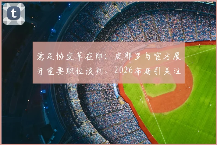 意足协变革在即：皮耶罗与官方展开重要职位谈判，2026布局引关注