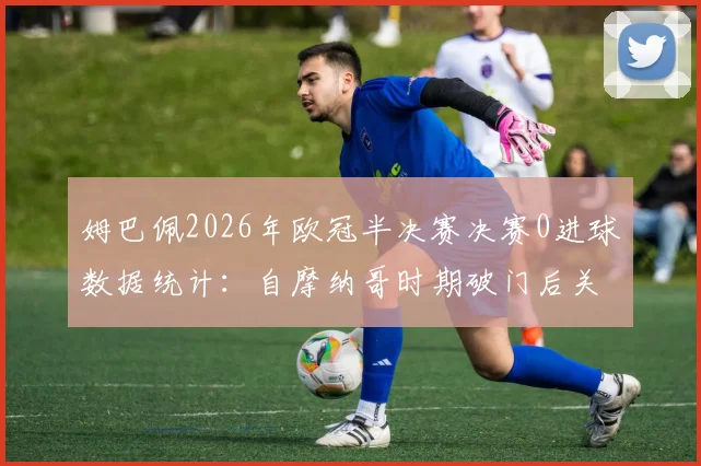 姆巴佩2026年欧冠半决赛决赛0进球数据统计：自摩纳哥时期破门后关键战表现深度解析