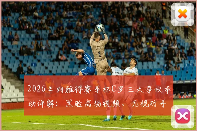 2026年利雅得赛季杯C罗三大争议举动详解:黑脸离场视频、无视对手细节及拒领奖牌后续,附各方球迷反应