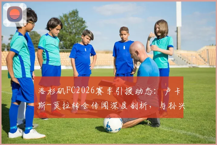 洛杉矶FC2026赛季引援动态：卢卡斯-莫拉转会传闻深度剖析，与孙兴慜的热刺前缘能否在美职联重续？附最新球员动向