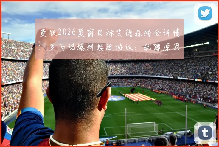 曼联2026夏窗目标艾德森转会详情：罗马诺爆料接近协议，犹豫原因与转会费分析，附球迷观点汇总