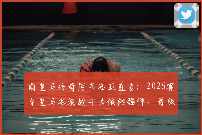 前皇马传奇阿韦洛亚直言：2026赛季皇马客场战斗力依然强悍，晋级希望尚存，附客场战绩深度解析