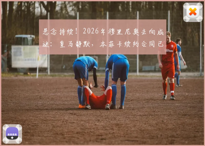 悬念持续！2026年穆里尼奥去向成谜：皇马静默，本菲卡续约合同已送达谈判桌